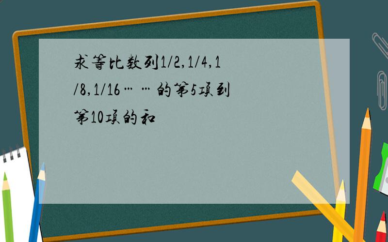 求等比数列1/2,1/4,1/8,1/16……的第5项到第10项的和