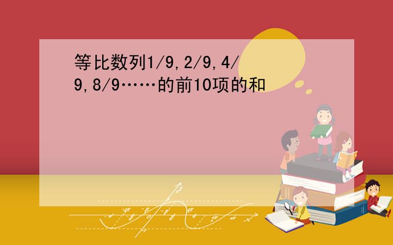 等比数列1/9,2/9,4/9,8/9……的前10项的和