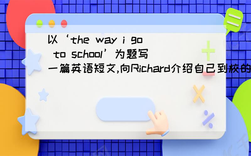 以‘the way i go to school’为题写一篇英语短文,向Richard介绍自己到校的方式.