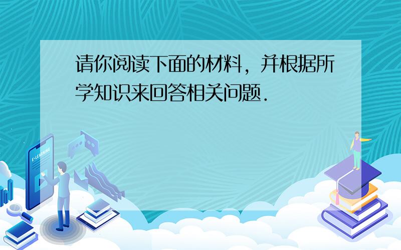 请你阅读下面的材料，并根据所学知识来回答相关问题．