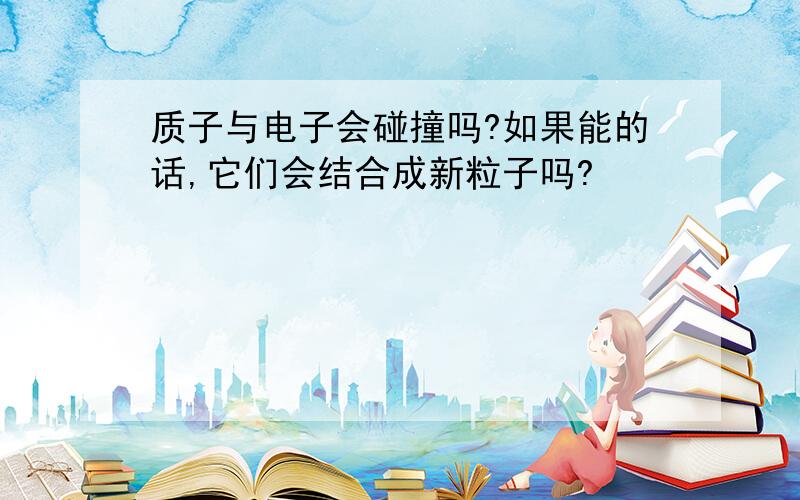 质子与电子会碰撞吗?如果能的话,它们会结合成新粒子吗?