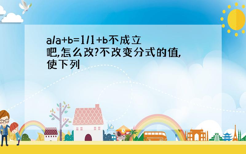 a/a+b=1/1+b不成立吧,怎么改?不改变分式的值,使下列