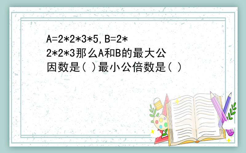 A=2*2*3*5,B=2*2*2*3那么A和B的最大公因数是( )最小公倍数是( )