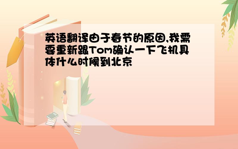 英语翻译由于春节的原因,我需要重新跟Tom确认一下飞机具体什么时候到北京