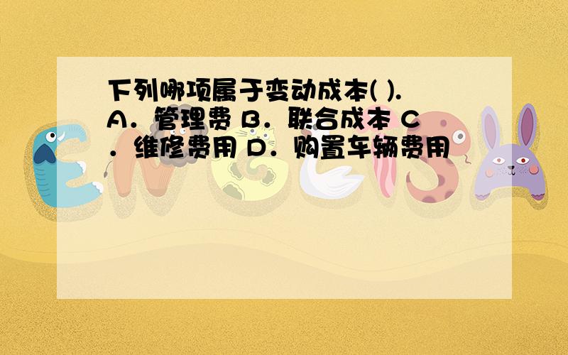 下列哪项属于变动成本( ).A．管理费 B．联合成本 C．维修费用 D．购置车辆费用