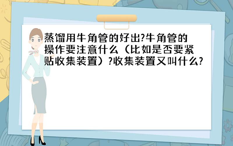 蒸馏用牛角管的好出?牛角管的操作要注意什么（比如是否要紧贴收集装置）?收集装置又叫什么?