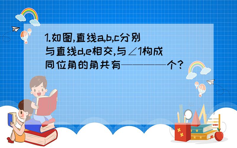 1.如图,直线a,b,c分别与直线d,e相交,与∠1构成同位角的角共有————个?