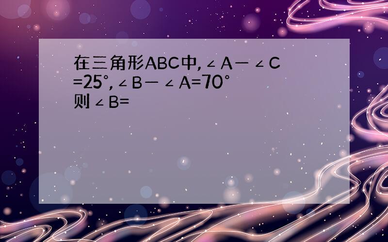 在三角形ABC中,∠A—∠C=25°,∠B—∠A=70°则∠B=