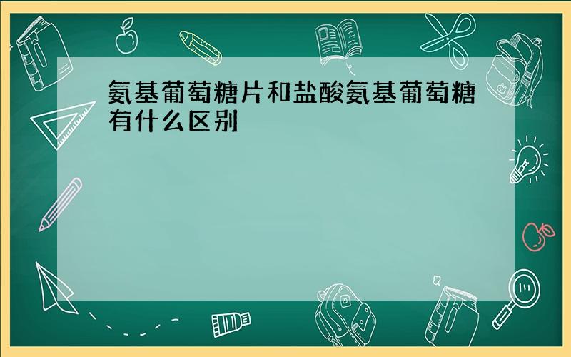 氨基葡萄糖片和盐酸氨基葡萄糖有什么区别