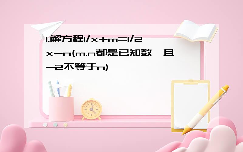 1.解方程1/x+m=1/2x-n(m.n都是已知数,且-2不等于n)