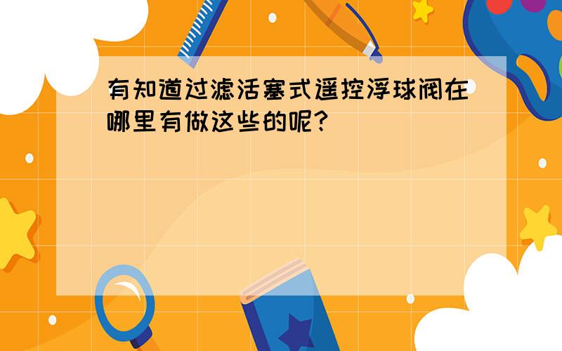 有知道过滤活塞式遥控浮球阀在哪里有做这些的呢?