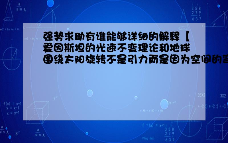 强势求助有谁能够详细的解释【爱因斯坦的光速不变理论和地球围绕太阳旋转不是引力而是因为空间的弯曲.】