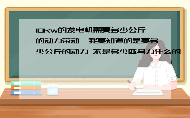 10kw的发电机需要多少公斤的动力带动,我要知道的是要多少公斤的动力 不是多少匹马力什么的