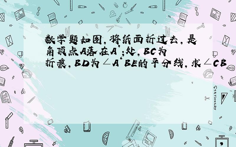 数学题如图,将纸面折过去,是角顶点A落在A’;处,BC为折痕,BD为∠A‘BE的平分线,求∠CB