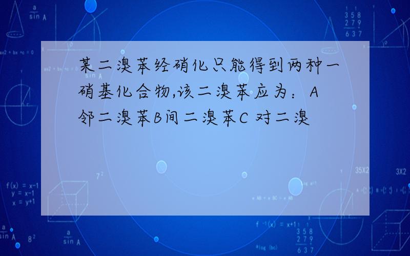 某二溴苯经硝化只能得到两种一硝基化合物,该二溴苯应为：A邻二溴苯B间二溴苯C 对二溴