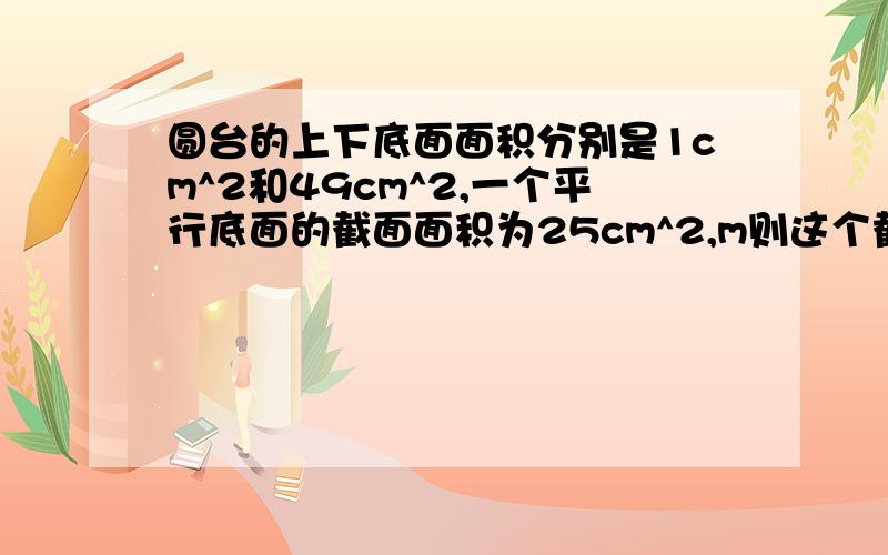 圆台的上下底面面积分别是1cm^2和49cm^2,一个平行底面的截面面积为25cm^2,m则这个截面与上下底面距离比