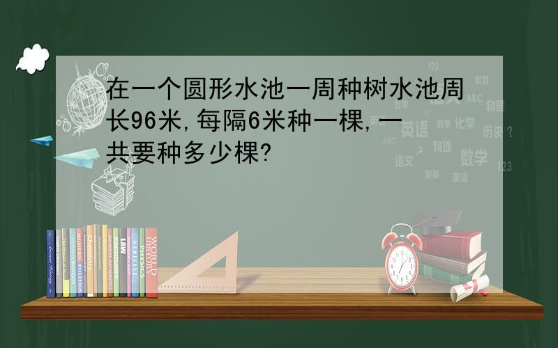 在一个圆形水池一周种树水池周长96米,每隔6米种一棵,一共要种多少棵?