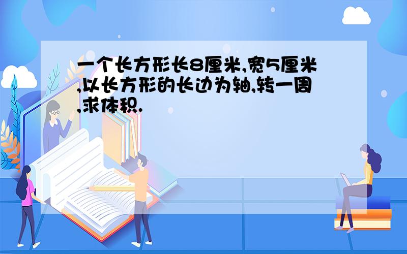 一个长方形长8厘米,宽5厘米,以长方形的长边为轴,转一周,求体积.