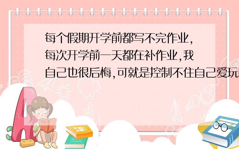 每个假期开学前都写不完作业,每次开学前一天都在补作业,我自己也很后悔,可就是控制不住自己爱玩的惰性,我想改,