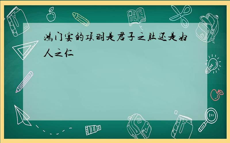 鸿门宴的项羽是君子之肚还是妇人之仁