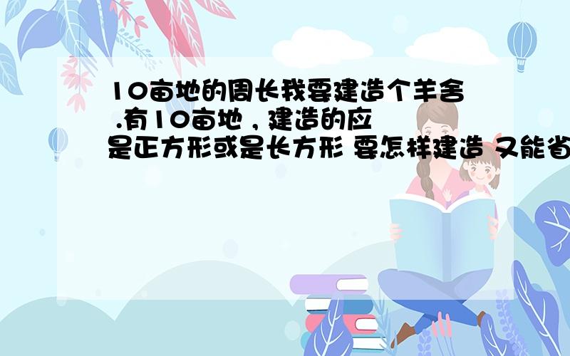 10亩地的周长我要建造个羊舍 .有10亩地 , 建造的应是正方形或是长方形 要怎样建造 又能省工又能省料?10 亩地的周