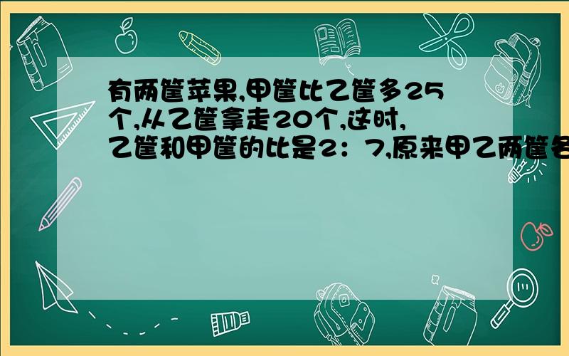 有两筐苹果,甲筐比乙筐多25个,从乙筐拿走20个,这时,乙筐和甲筐的比是2：7,原来甲乙两筐各有苹果多少