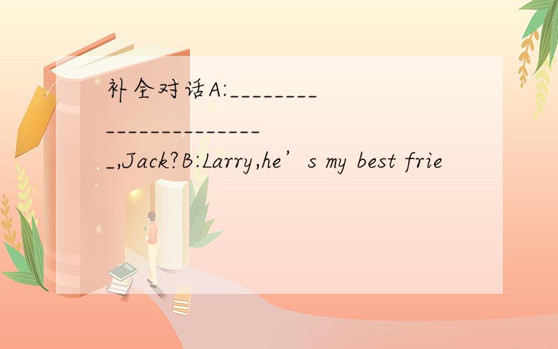 补全对话A:_______________________,Jack?B:Larry,he’s my best frie