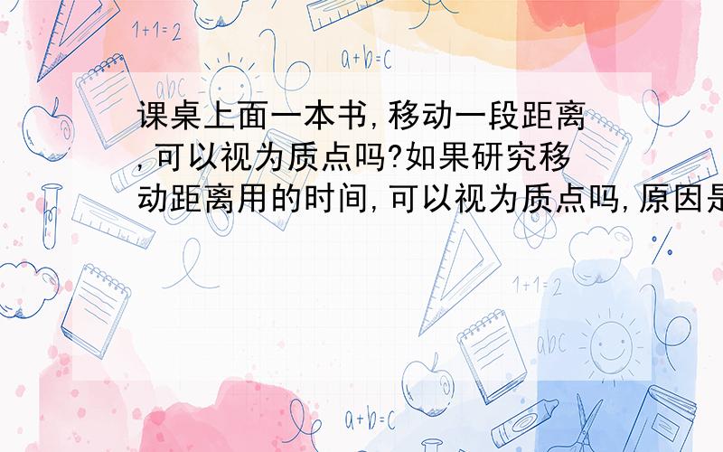 课桌上面一本书,移动一段距离,可以视为质点吗?如果研究移动距离用的时间,可以视为质点吗,原因是?