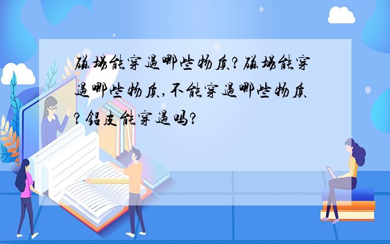 磁场能穿过哪些物质?磁场能穿过哪些物质,不能穿过哪些物质?铝皮能穿过吗?