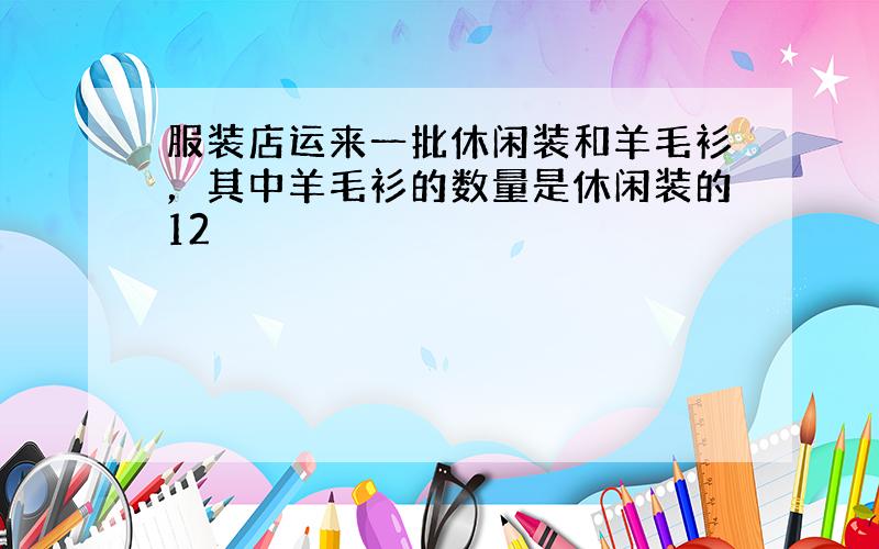 服装店运来一批休闲装和羊毛衫，其中羊毛衫的数量是休闲装的12