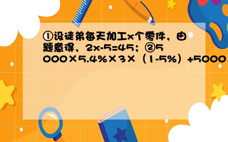 ①设徒弟每天加工x个零件，由题意得，2x-5=45；②5000×5.4%×3×（1-5%）+5000．