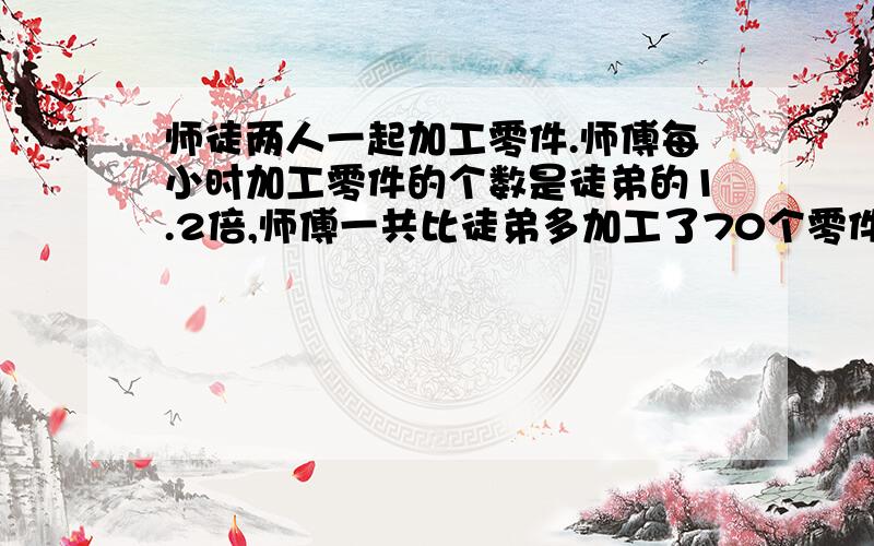 师徒两人一起加工零件.师傅每小时加工零件的个数是徒弟的1.2倍,师傅一共比徒弟多加工了70个零件.师傅和