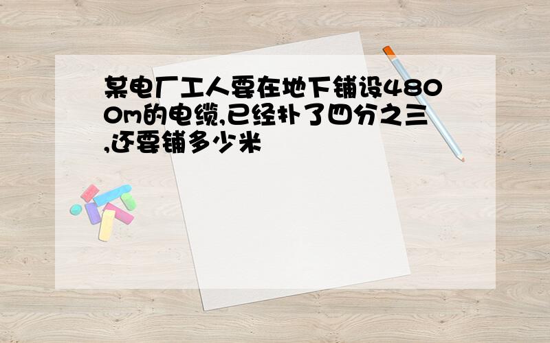 某电厂工人要在地下铺设4800m的电缆,已经扑了四分之三,还要铺多少米