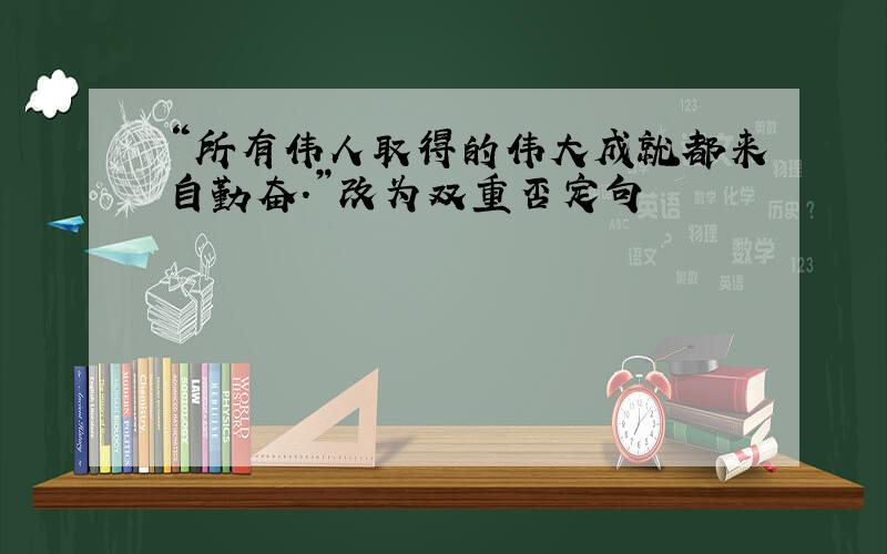 “所有伟人取得的伟大成就都来自勤奋.”改为双重否定句