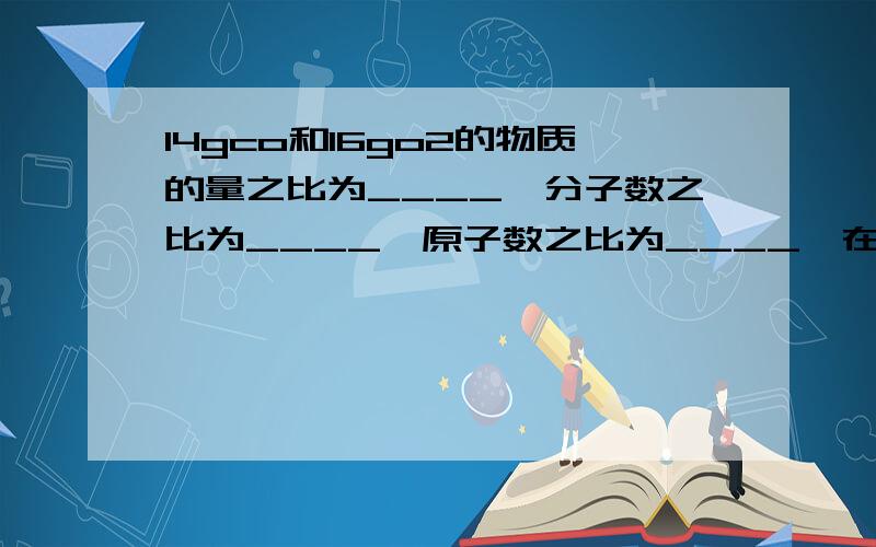 14gco和16go2的物质的量之比为____,分子数之比为____,原子数之比为____,在标