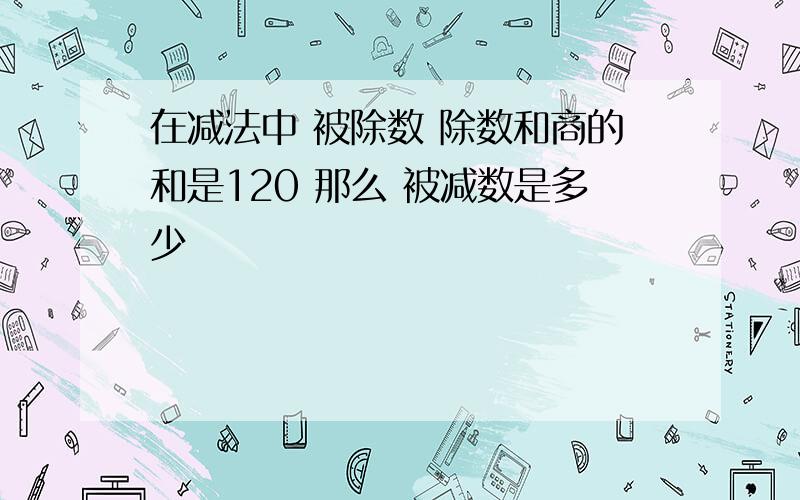 在减法中 被除数 除数和商的和是120 那么 被减数是多少