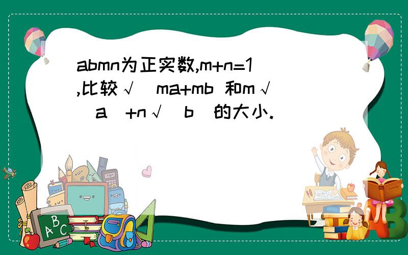 abmn为正实数,m+n=1,比较√(ma+mb 和m√(a）+n√(b）的大小.