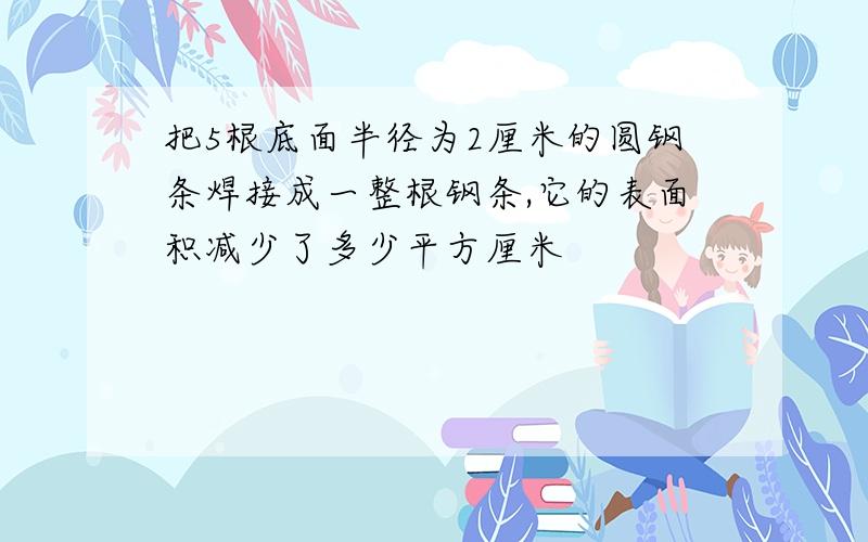 把5根底面半径为2厘米的圆钢条焊接成一整根钢条,它的表面积减少了多少平方厘米