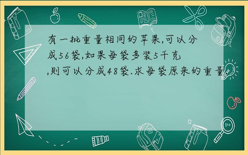 有一批重量相同的苹果,可以分成56袋,如果每袋多装5千克,则可以分成48袋.求每袋原来的重量.