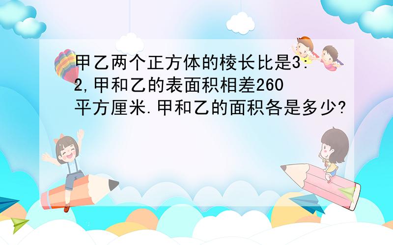 甲乙两个正方体的棱长比是3:2,甲和乙的表面积相差260平方厘米.甲和乙的面积各是多少?