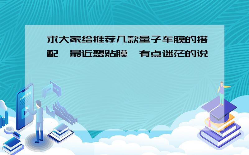 求大家给推荐几款量子车膜的搭配,最近想贴膜,有点迷茫的说