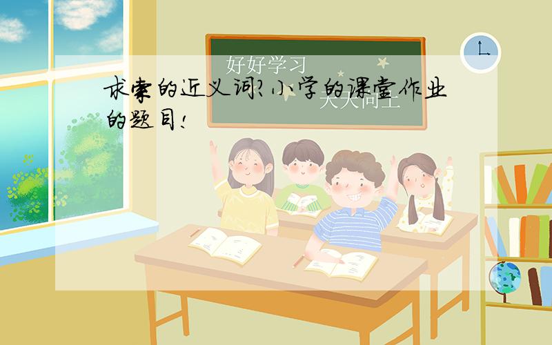 求索的近义词?小学的课堂作业的题目!