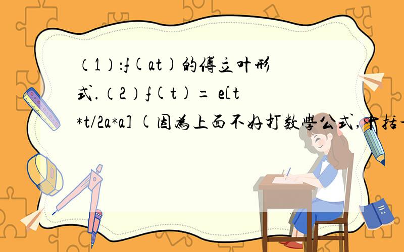 （1）：f(at)的傅立叶形式.（2）f(t)= e[t*t/2a*a] (因为上面不好打数学公式,中括号表示e的指数,