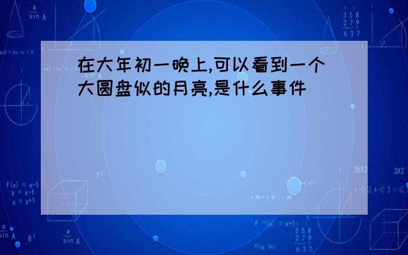 在大年初一晚上,可以看到一个大圆盘似的月亮,是什么事件