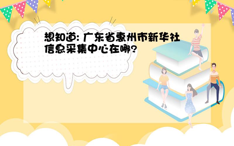 想知道: 广东省惠州市新华社信息采集中心在哪?