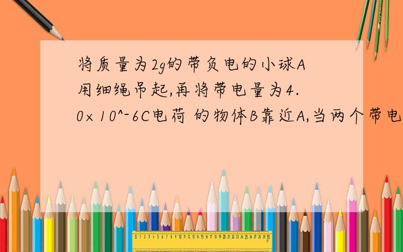 将质量为2g的带负电的小球A用细绳吊起,再将带电量为4.0×10^-6C电荷 的物体B靠近A,当两个带电体在同一高度相距