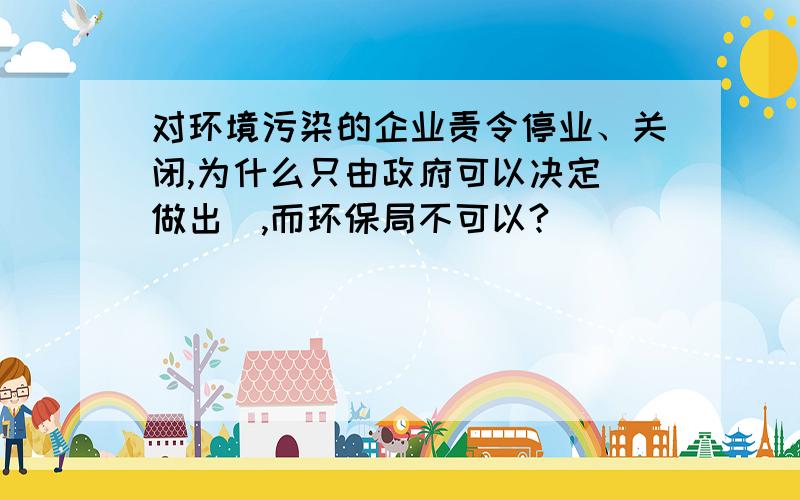 对环境污染的企业责令停业、关闭,为什么只由政府可以决定（做出）,而环保局不可以?