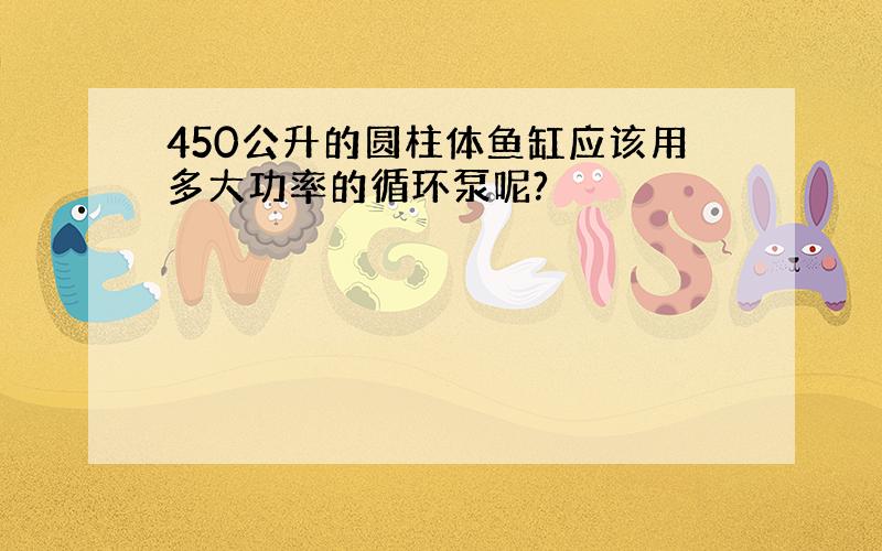 450公升的圆柱体鱼缸应该用多大功率的循环泵呢?