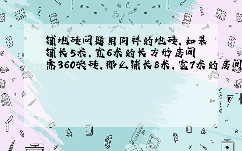 铺地砖问题用同样的地砖,如果铺长5米,宽6米的长方形房间需360块砖,那么铺长8米,宽7米的房间需几块?过程