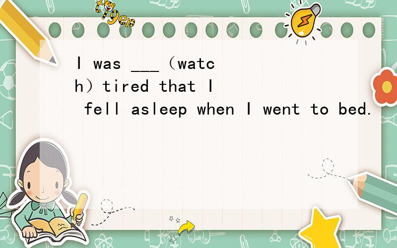 I was ___（watch）tired that I fell asleep when I went to bed.